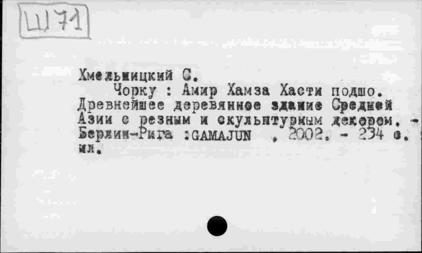 ﻿Хмельницкий С.
Чорку : Амир Хамза Хасти подшо. Древнейшее деревянное здание Средней Азии е резным"и скульптурным декором Берлии-Рира :gamajun ,2002. - 234 ил.